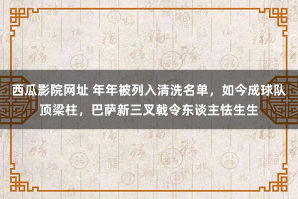 西瓜影院网址 年年被列入清洗名单，如今成球队顶梁柱，巴萨新三叉戟令东谈主怯生生