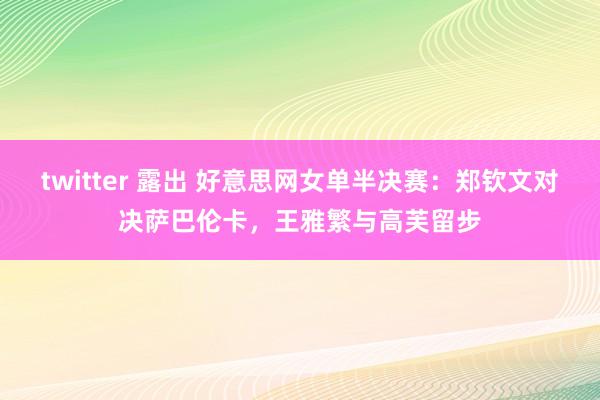 twitter 露出 好意思网女单半决赛：郑钦文对决萨巴伦卡，王雅繁与高芙留步