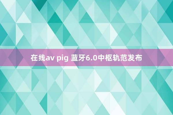 在线av pig 蓝牙6.0中枢轨范发布