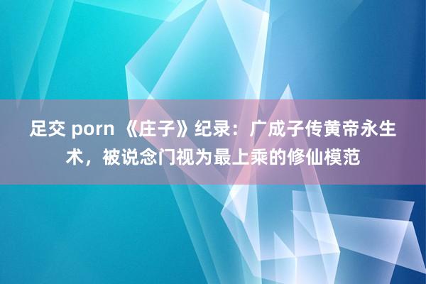 足交 porn 《庄子》纪录：广成子传黄帝永生术，被说念门视为最上乘的修仙模范