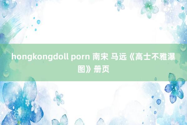 hongkongdoll porn 南宋 马远《高士不雅瀑图》册页