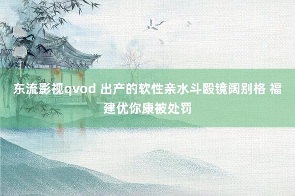 东流影视qvod 出产的软性亲水斗殴镜阔别格 福建优你康被处罚