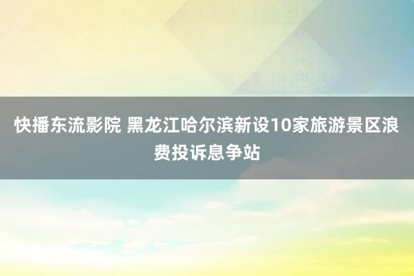 快播东流影院 黑龙江哈尔滨新设10家旅游景区浪费投诉息争站