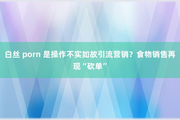 白丝 porn 是操作不实如故引流营销？食物销售再现“砍单”