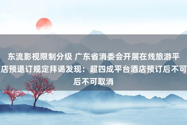 东流影视限制分级 广东省消委会开展在线旅游平台酒店预退订规定拜谒发现：超四成平台酒店预订后不可取消