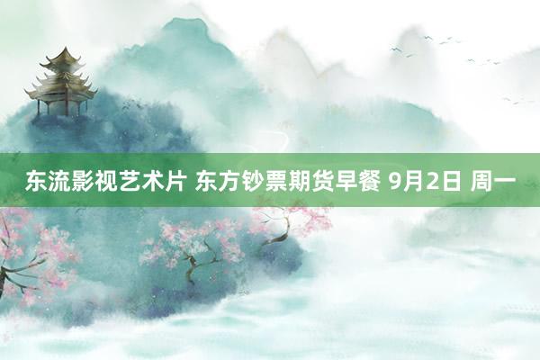 东流影视艺术片 东方钞票期货早餐 9月2日 周一