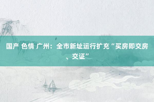 国产 色情 广州：全市新址运行扩充“买房即交房、交证”