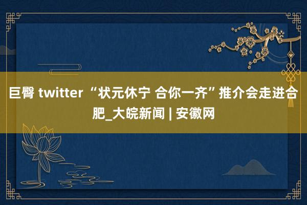 巨臀 twitter “状元休宁 合你一齐”推介会走进合肥_大皖新闻 | 安徽网