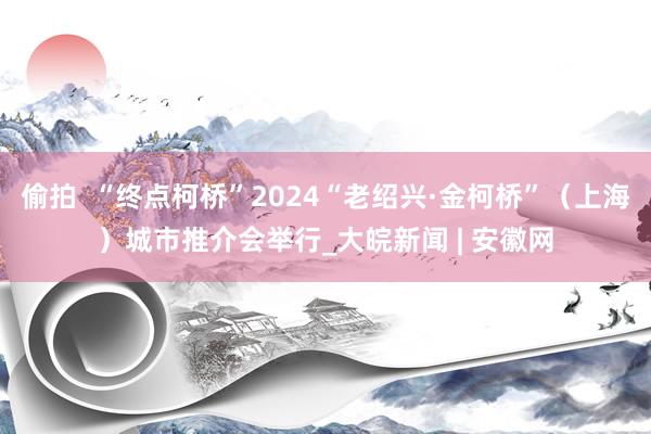 偷拍  “终点柯桥”2024“老绍兴·金柯桥”（上海）城市推介会举行_大皖新闻 | 安徽网