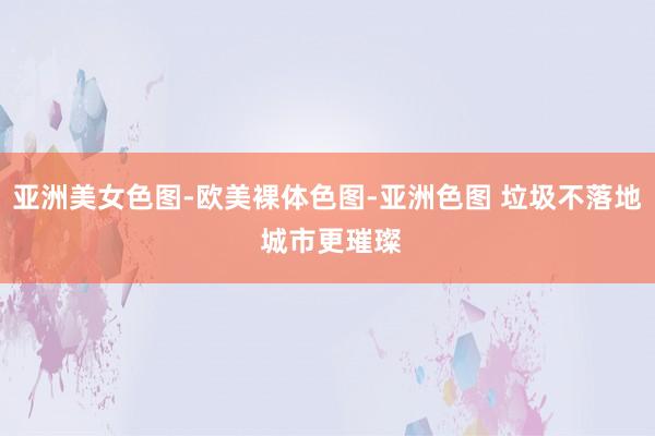 亚洲美女色图-欧美裸体色图-亚洲色图 垃圾不落地 城市更璀璨