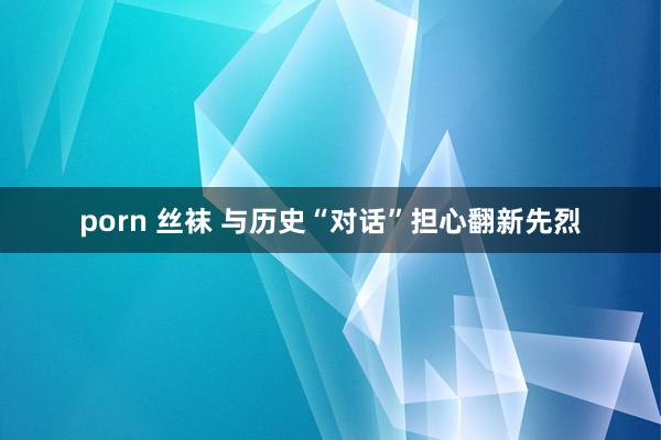 porn 丝袜 与历史“对话”担心翻新先烈