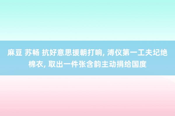 麻豆 苏畅 抗好意思援朝打响， 溥仪第一工夫圮绝棉衣， 取出一件张含韵主动捐给国度