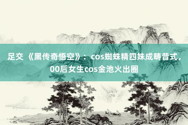 足交 《黑传奇悟空》：cos蜘蛛精四妹成畴昔式，00后女生cos金池火出圈