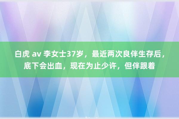 白虎 av 李女士37岁，最近两次良伴生存后，底下会出血，现在为止少许，但伴跟着