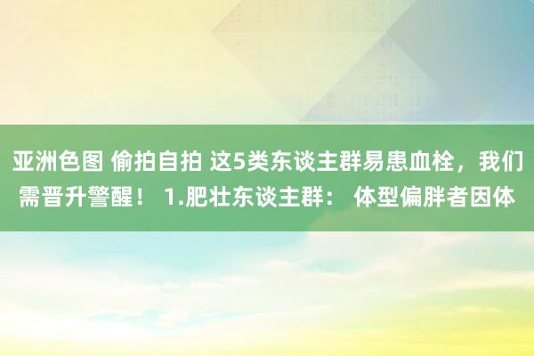 亚洲色图 偷拍自拍 这5类东谈主群易患血栓，我们需晋升警醒！ 1.肥壮东谈主群： 体型偏胖者因体