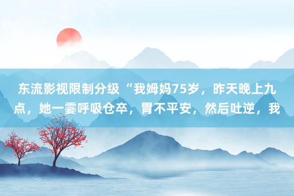 东流影视限制分级 “我姆妈75岁，昨天晚上九点，她一霎呼吸仓卒，胃不平安，然后吐逆，我