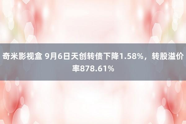 奇米影视盒 9月6日天创转债下降1.58%，转股溢价率878.61%