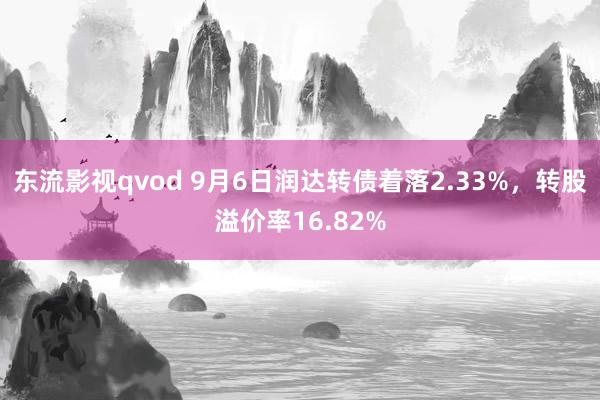 东流影视qvod 9月6日润达转债着落2.33%，转股溢价率16.82%