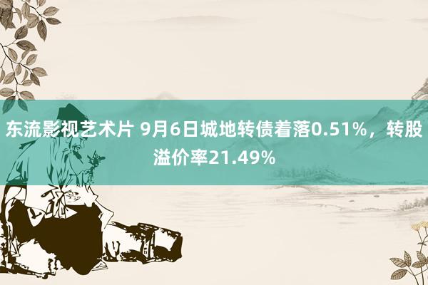 东流影视艺术片 9月6日城地转债着落0.51%，转股溢价率21.49%