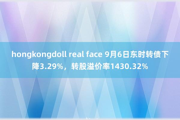 hongkongdoll real face 9月6日东时转债下降3.29%，转股溢价率1430.32%