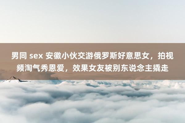 男同 sex 安徽小伙交游俄罗斯好意思女，拍视频淘气秀恩爱，效果女友被别东说念主撬走