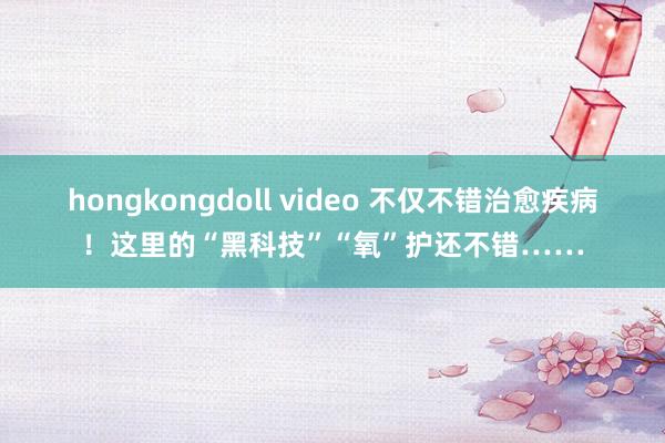 hongkongdoll video 不仅不错治愈疾病！这里的“黑科技”“氧”护还不错……