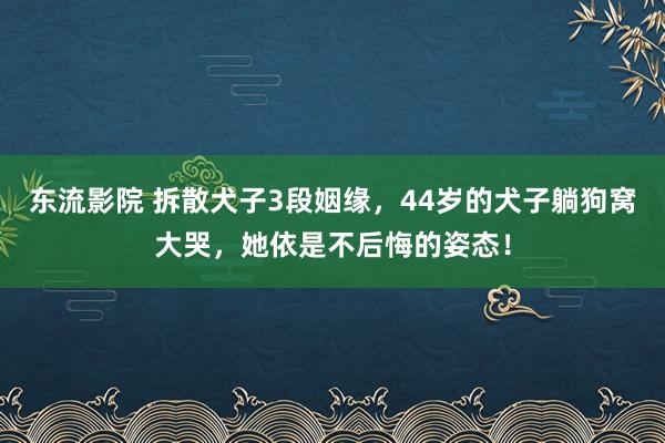 东流影院 拆散犬子3段姻缘，44岁的犬子躺狗窝大哭，她依是不后悔的姿态！