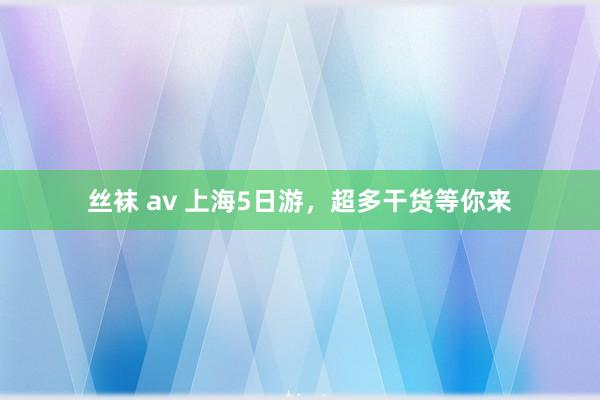 丝袜 av 上海5日游，超多干货等你来