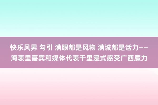 快乐风男 勾引 满眼都是风物 满城都是活力——海表里嘉宾和媒体代表千里浸式感受广西魔力