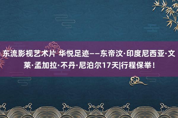 东流影视艺术片 华悦足迹——东帝汶·印度尼西亚·文莱·孟加拉·不丹·尼泊尔17天|行程保举！