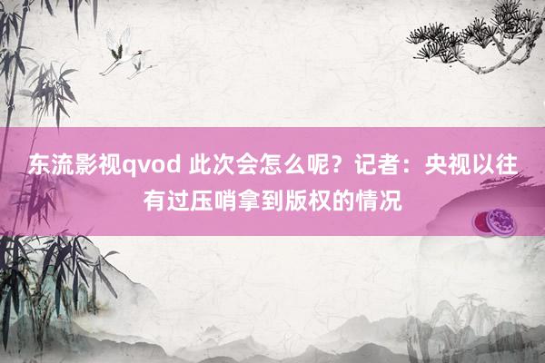 东流影视qvod 此次会怎么呢？记者：央视以往有过压哨拿到版权的情况