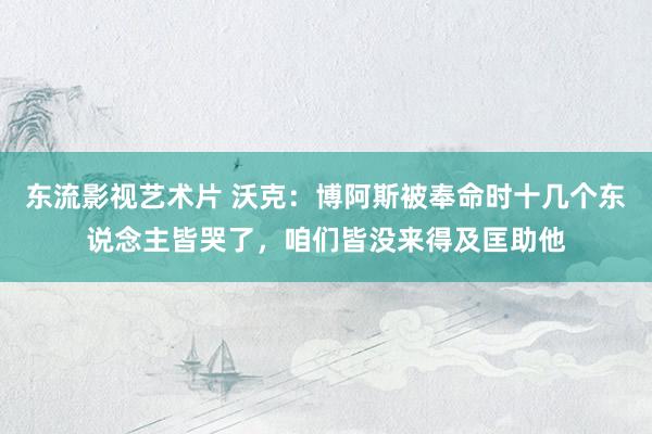 东流影视艺术片 沃克：博阿斯被奉命时十几个东说念主皆哭了，咱们皆没来得及匡助他