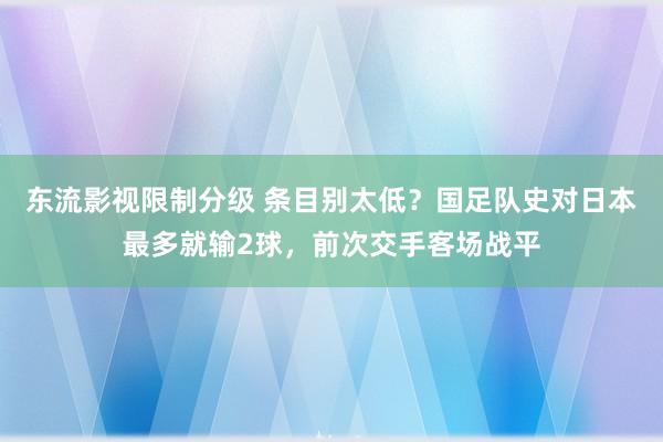 东流影视限制分级 条目别太低？国足队史对日本最多就输2球，前次交手客场战平