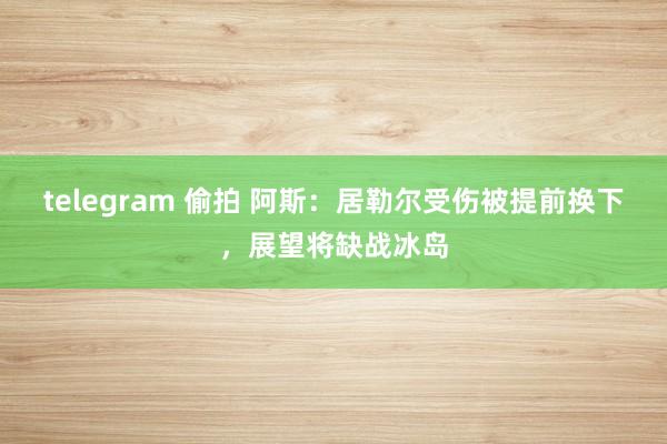 telegram 偷拍 阿斯：居勒尔受伤被提前换下，展望将缺战冰岛