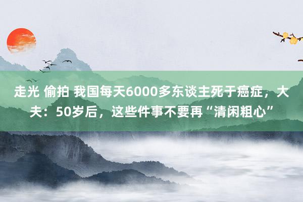 走光 偷拍 我国每天6000多东谈主死于癌症，大夫：50岁后，这些件事不要再“清闲粗心”