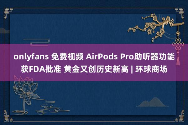 onlyfans 免费视频 AirPods Pro助听器功能获FDA批准 黄金又创历史新高 | 环球商场