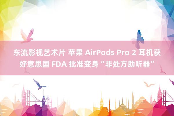 东流影视艺术片 苹果 AirPods Pro 2 耳机获好意思国 FDA 批准变身“非处方助听器”