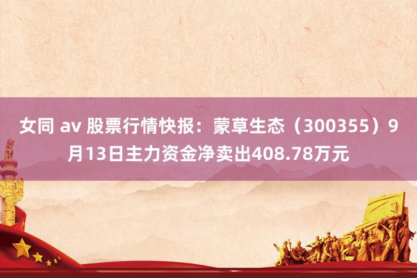 女同 av 股票行情快报：蒙草生态（300355）9月13日主力资金净卖出408.78万元