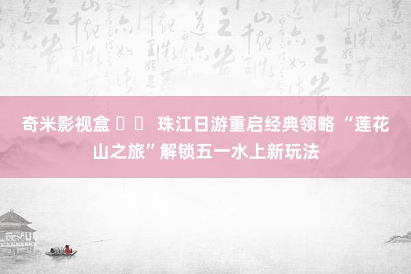 奇米影视盒 		 珠江日游重启经典领略 “莲花山之旅”解锁五一水上新玩法