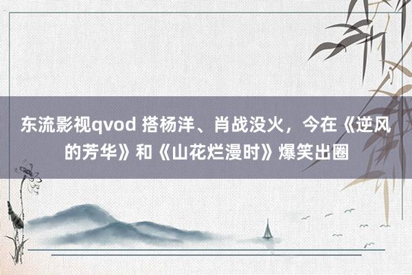 东流影视qvod 搭杨洋、肖战没火，今在《逆风的芳华》和《山花烂漫时》爆笑出圈