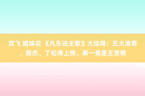 双飞 姐妹花 《凡东谈主歌》大结局：五大渣男，路杰、丁松涛上榜，第一竟是王贤明