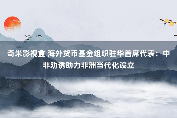 奇米影视盒 海外货币基金组织驻华首席代表：中非劝诱助力非洲当代化设立