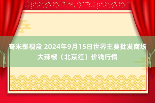 奇米影视盒 2024年9月15日世界主要批发商场大辣椒（北京红）价钱行情