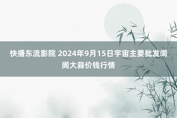 快播东流影院 2024年9月15日宇宙主要批发阛阓大蒜价钱行情