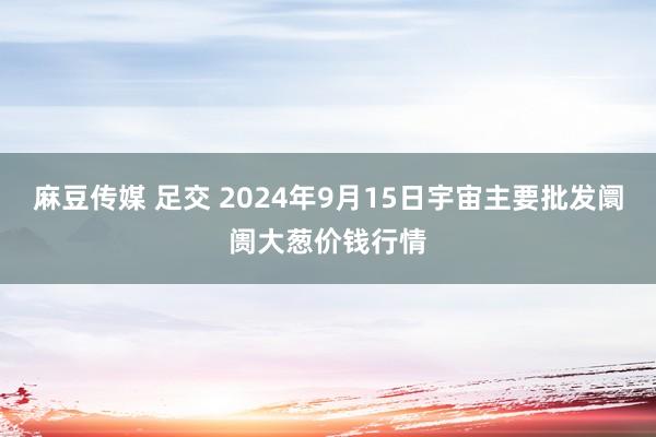 麻豆传媒 足交 2024年9月15日宇宙主要批发阛阓大葱价钱行情