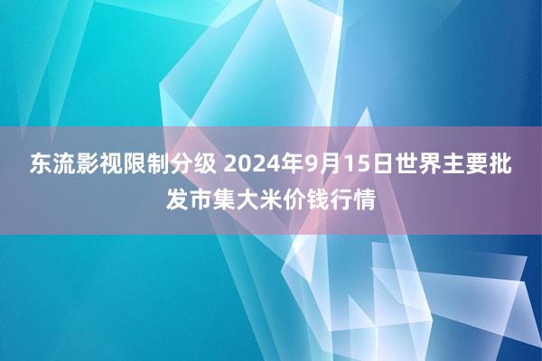 东流影视限制分级 2024年9月15日世界主要批发市集大米价钱行情