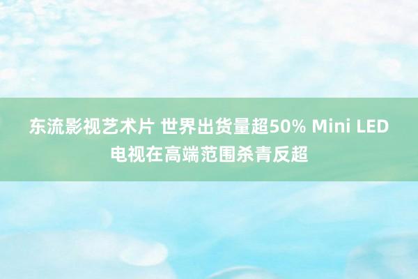 东流影视艺术片 世界出货量超50% Mini LED电视在高端范围杀青反超