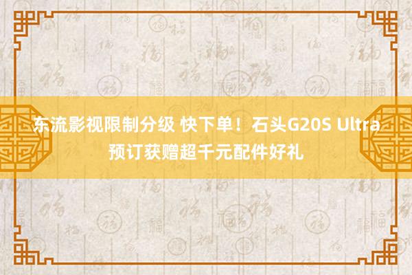 东流影视限制分级 快下单！石头G20S Ultra预订获赠超千元配件好礼