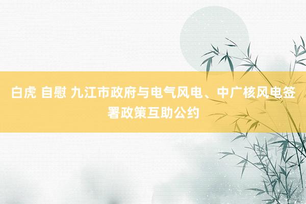 白虎 自慰 九江市政府与电气风电、中广核风电签署政策互助公约