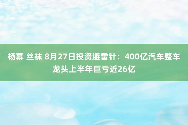 杨幂 丝袜 8月27日投资避雷针：400亿汽车整车龙头上半年巨亏近26亿